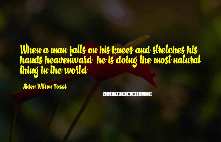 Aiden Wilson Tozer Quotes: When a man falls on his knees and stretches his hands heavenward, he is doing the most natural thing in the world.