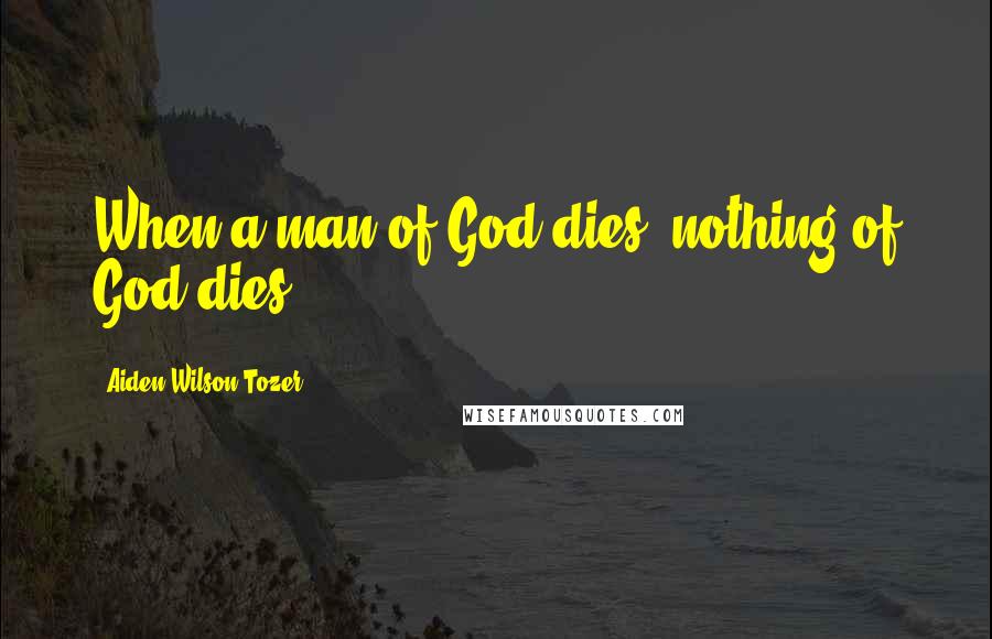 Aiden Wilson Tozer Quotes: When a man of God dies, nothing of God dies.