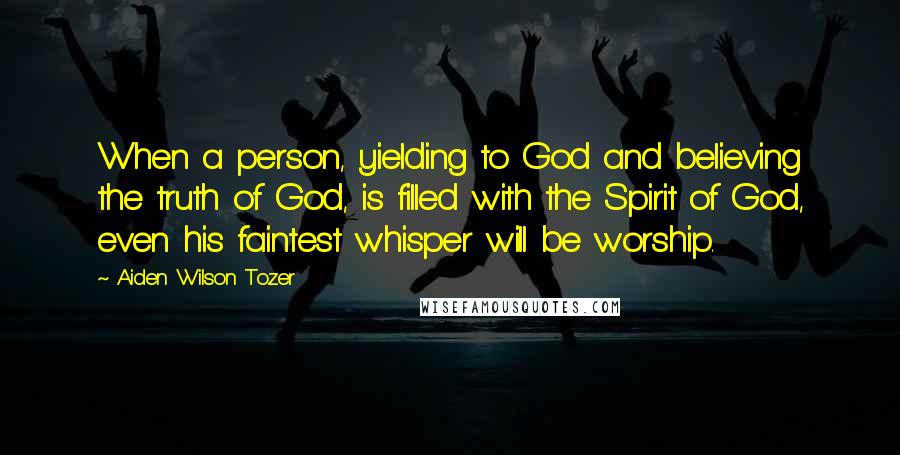 Aiden Wilson Tozer Quotes: When a person, yielding to God and believing the truth of God, is filled with the Spirit of God, even his faintest whisper will be worship.