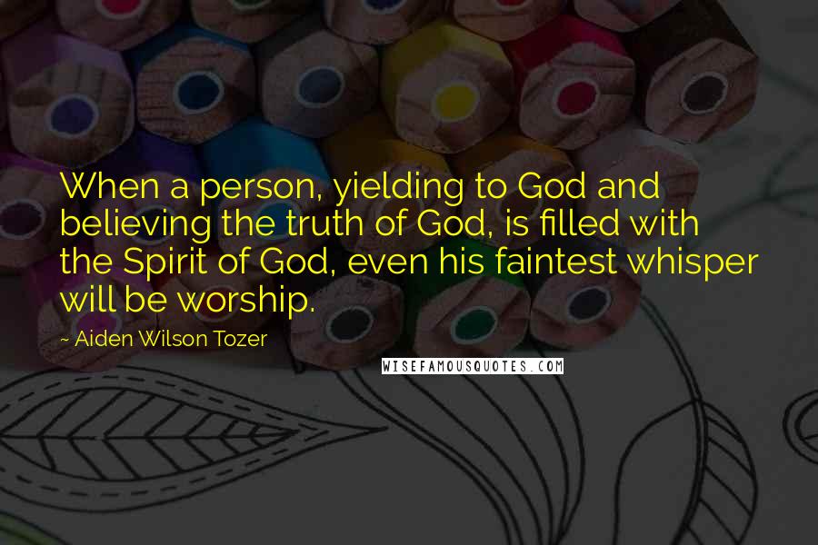 Aiden Wilson Tozer Quotes: When a person, yielding to God and believing the truth of God, is filled with the Spirit of God, even his faintest whisper will be worship.