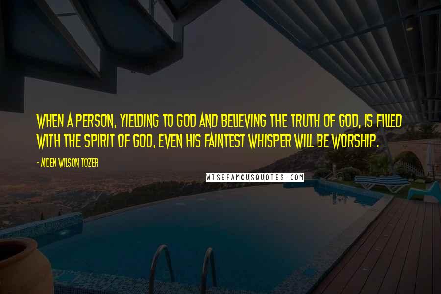 Aiden Wilson Tozer Quotes: When a person, yielding to God and believing the truth of God, is filled with the Spirit of God, even his faintest whisper will be worship.
