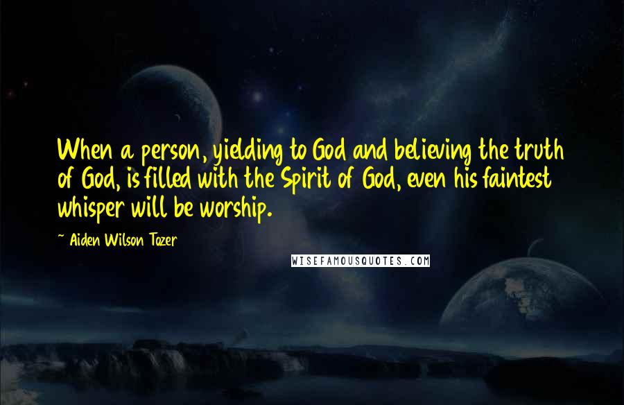 Aiden Wilson Tozer Quotes: When a person, yielding to God and believing the truth of God, is filled with the Spirit of God, even his faintest whisper will be worship.