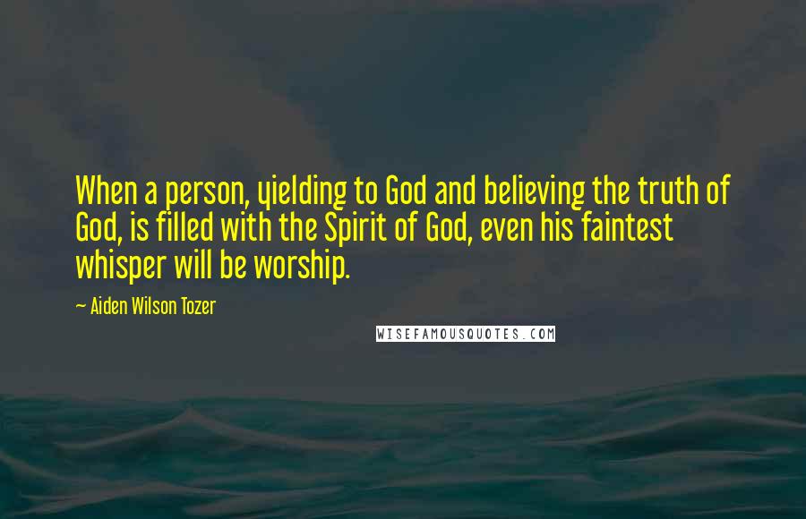 Aiden Wilson Tozer Quotes: When a person, yielding to God and believing the truth of God, is filled with the Spirit of God, even his faintest whisper will be worship.