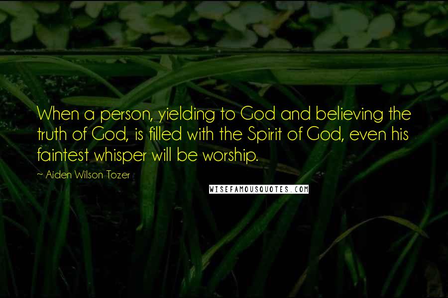 Aiden Wilson Tozer Quotes: When a person, yielding to God and believing the truth of God, is filled with the Spirit of God, even his faintest whisper will be worship.