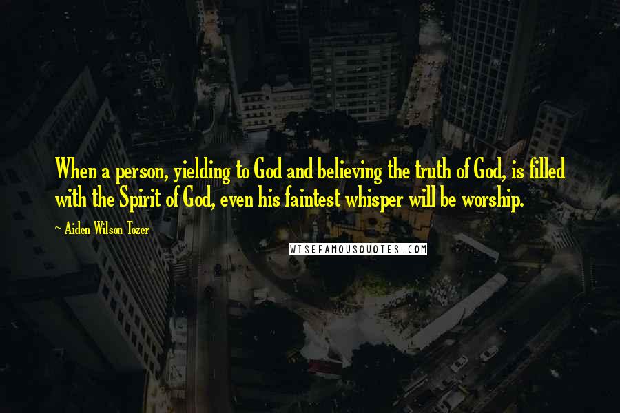 Aiden Wilson Tozer Quotes: When a person, yielding to God and believing the truth of God, is filled with the Spirit of God, even his faintest whisper will be worship.