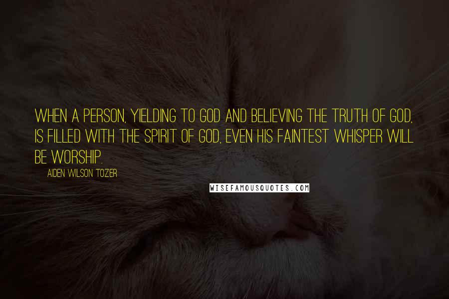 Aiden Wilson Tozer Quotes: When a person, yielding to God and believing the truth of God, is filled with the Spirit of God, even his faintest whisper will be worship.