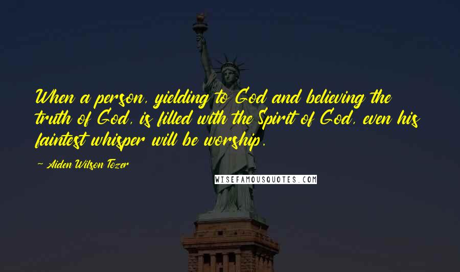 Aiden Wilson Tozer Quotes: When a person, yielding to God and believing the truth of God, is filled with the Spirit of God, even his faintest whisper will be worship.