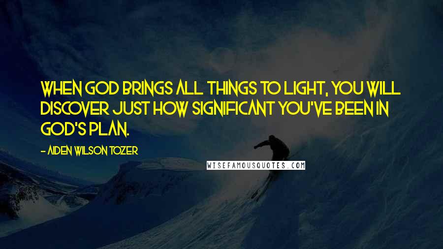 Aiden Wilson Tozer Quotes: When God brings all things to light, you will discover just how significant you've been in God's plan.