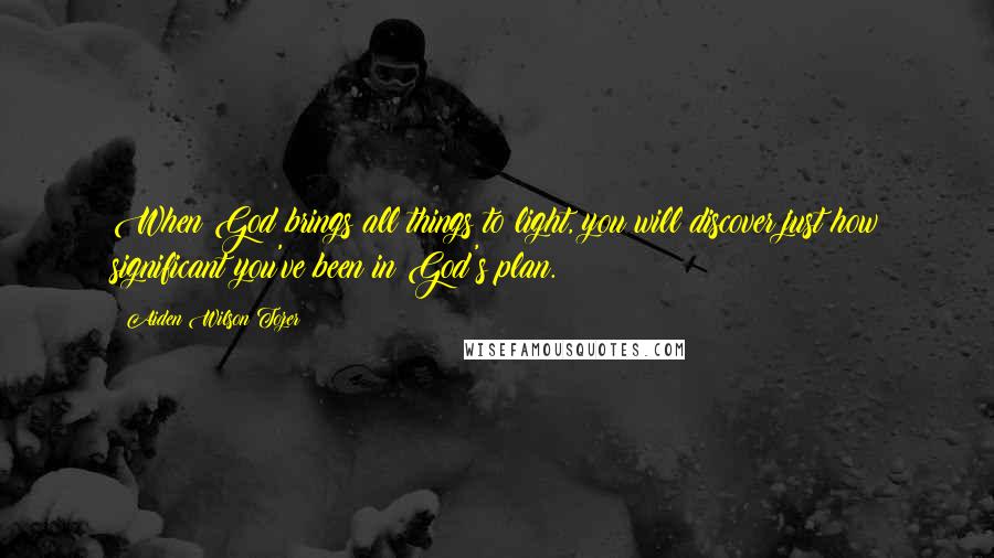 Aiden Wilson Tozer Quotes: When God brings all things to light, you will discover just how significant you've been in God's plan.