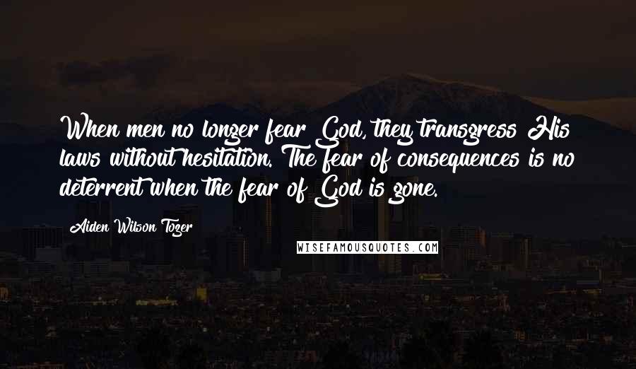 Aiden Wilson Tozer Quotes: When men no longer fear God, they transgress His laws without hesitation. The fear of consequences is no deterrent when the fear of God is gone.