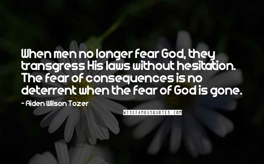 Aiden Wilson Tozer Quotes: When men no longer fear God, they transgress His laws without hesitation. The fear of consequences is no deterrent when the fear of God is gone.