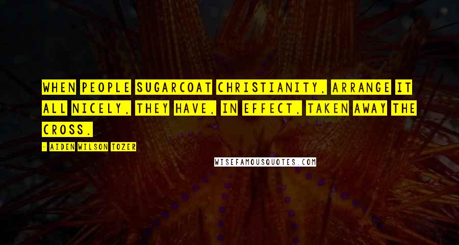 Aiden Wilson Tozer Quotes: When people sugarcoat Christianity, arrange it all nicely, they have, in effect, taken away the Cross.