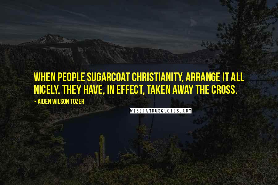 Aiden Wilson Tozer Quotes: When people sugarcoat Christianity, arrange it all nicely, they have, in effect, taken away the Cross.