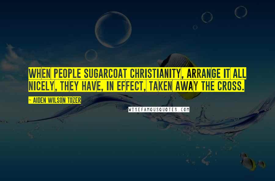 Aiden Wilson Tozer Quotes: When people sugarcoat Christianity, arrange it all nicely, they have, in effect, taken away the Cross.