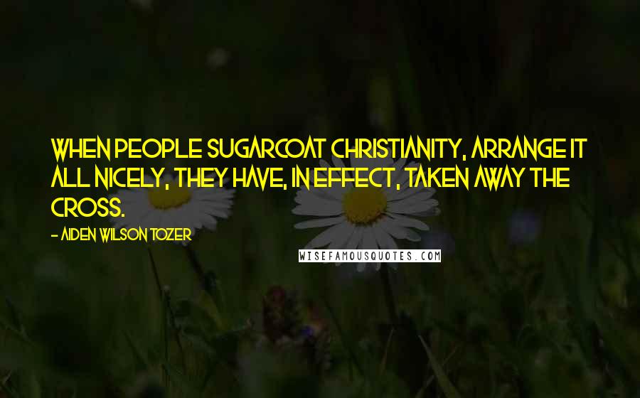 Aiden Wilson Tozer Quotes: When people sugarcoat Christianity, arrange it all nicely, they have, in effect, taken away the Cross.