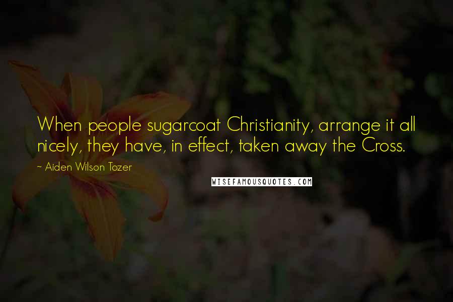 Aiden Wilson Tozer Quotes: When people sugarcoat Christianity, arrange it all nicely, they have, in effect, taken away the Cross.