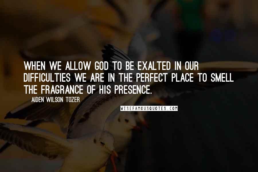 Aiden Wilson Tozer Quotes: When we allow God to be exalted in our difficulties we are in the perfect place to smell the fragrance of His Presence.