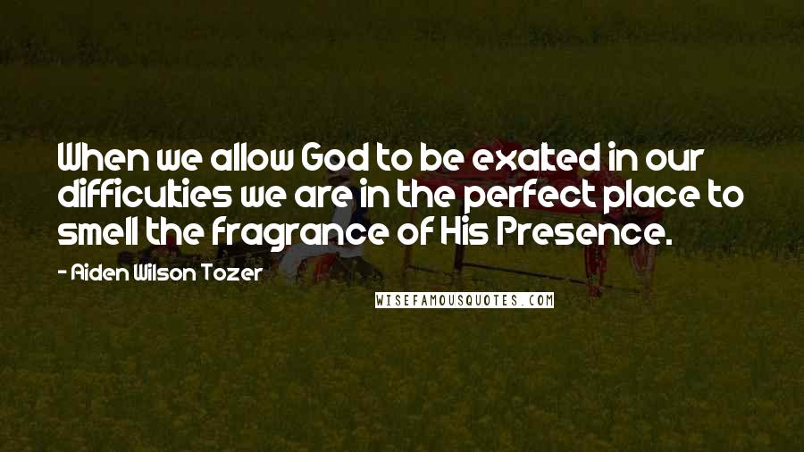 Aiden Wilson Tozer Quotes: When we allow God to be exalted in our difficulties we are in the perfect place to smell the fragrance of His Presence.