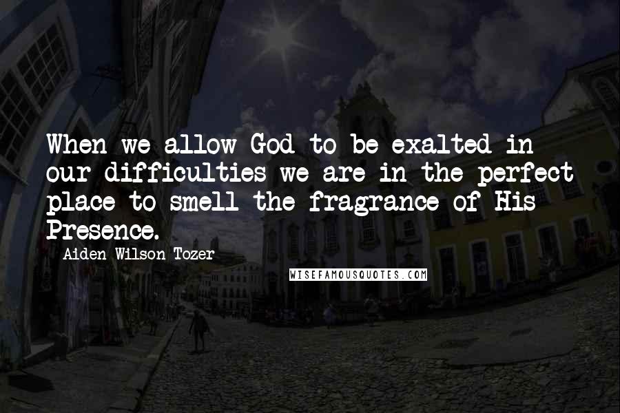 Aiden Wilson Tozer Quotes: When we allow God to be exalted in our difficulties we are in the perfect place to smell the fragrance of His Presence.