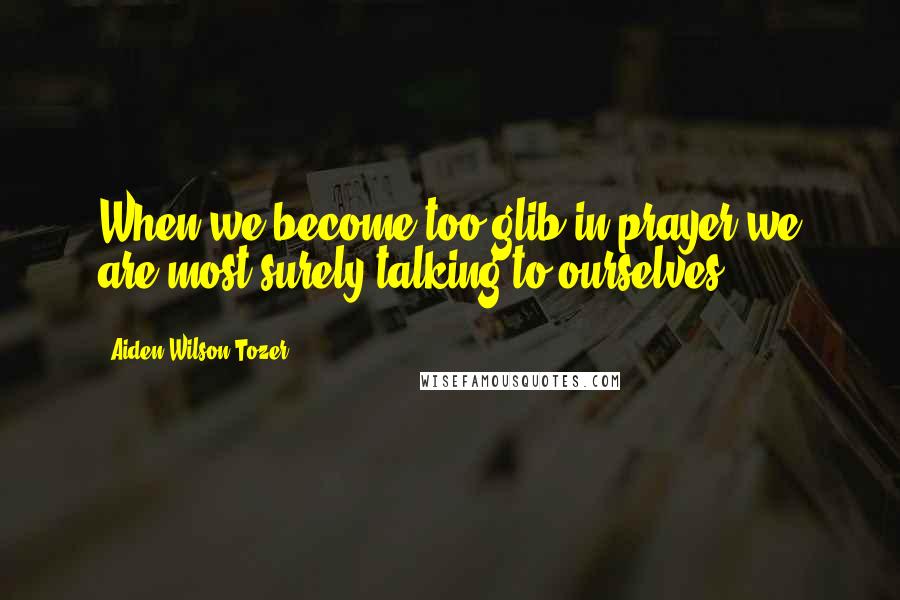 Aiden Wilson Tozer Quotes: When we become too glib in prayer we are most surely talking to ourselves.