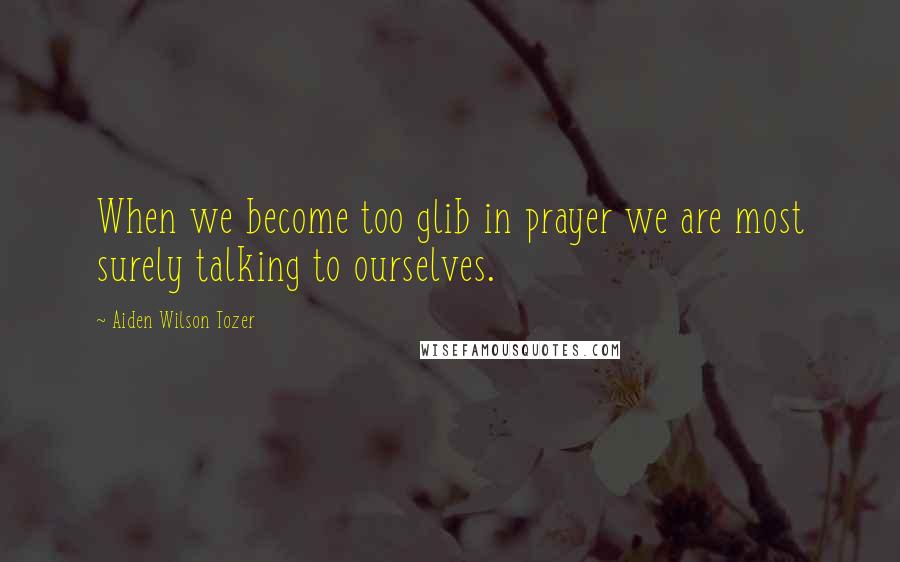 Aiden Wilson Tozer Quotes: When we become too glib in prayer we are most surely talking to ourselves.