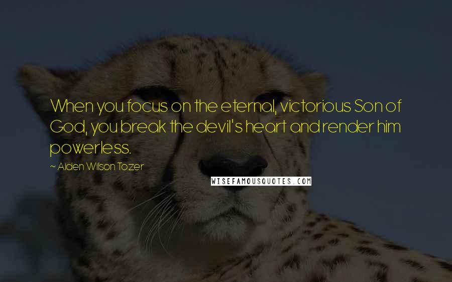 Aiden Wilson Tozer Quotes: When you focus on the eternal, victorious Son of God, you break the devil's heart and render him powerless.