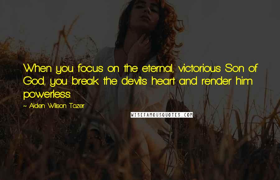 Aiden Wilson Tozer Quotes: When you focus on the eternal, victorious Son of God, you break the devil's heart and render him powerless.