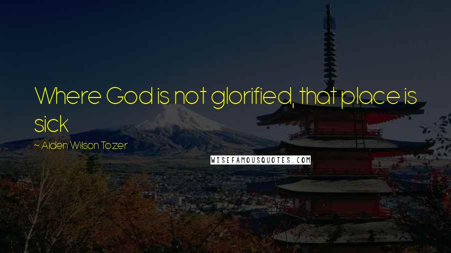 Aiden Wilson Tozer Quotes: Where God is not glorified, that place is sick