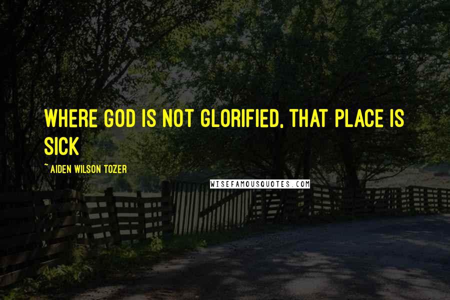 Aiden Wilson Tozer Quotes: Where God is not glorified, that place is sick