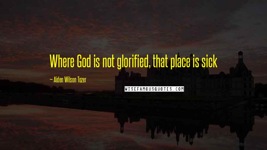 Aiden Wilson Tozer Quotes: Where God is not glorified, that place is sick