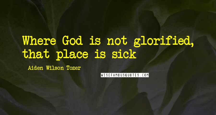 Aiden Wilson Tozer Quotes: Where God is not glorified, that place is sick