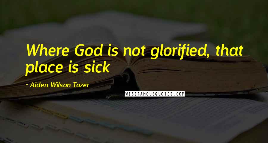 Aiden Wilson Tozer Quotes: Where God is not glorified, that place is sick