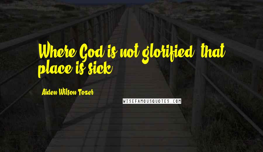 Aiden Wilson Tozer Quotes: Where God is not glorified, that place is sick