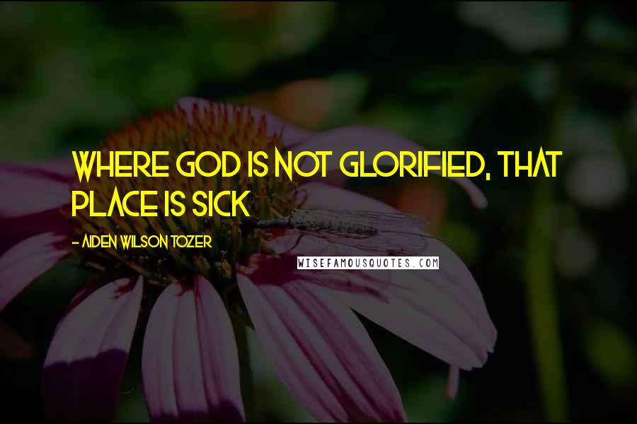 Aiden Wilson Tozer Quotes: Where God is not glorified, that place is sick
