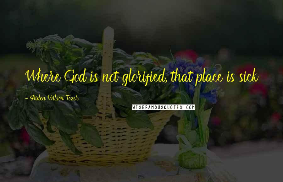 Aiden Wilson Tozer Quotes: Where God is not glorified, that place is sick