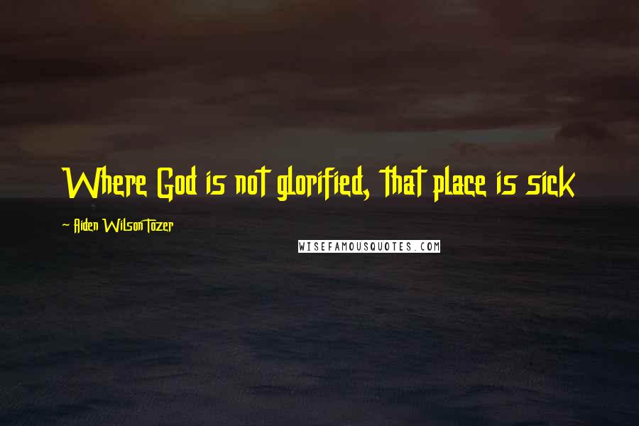 Aiden Wilson Tozer Quotes: Where God is not glorified, that place is sick