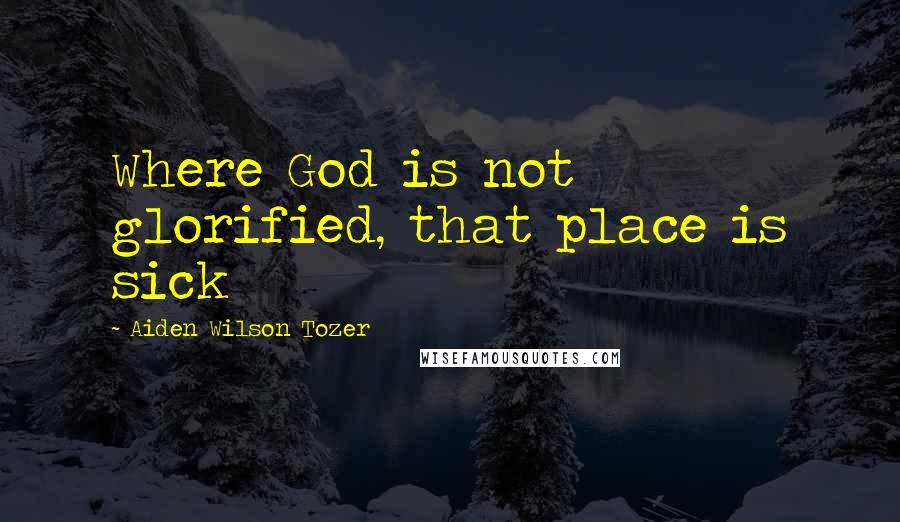 Aiden Wilson Tozer Quotes: Where God is not glorified, that place is sick