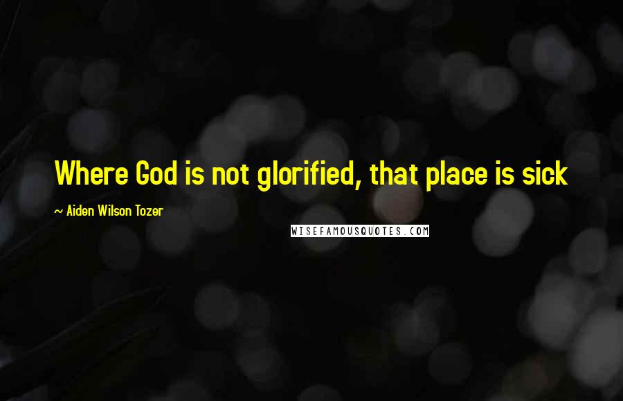 Aiden Wilson Tozer Quotes: Where God is not glorified, that place is sick