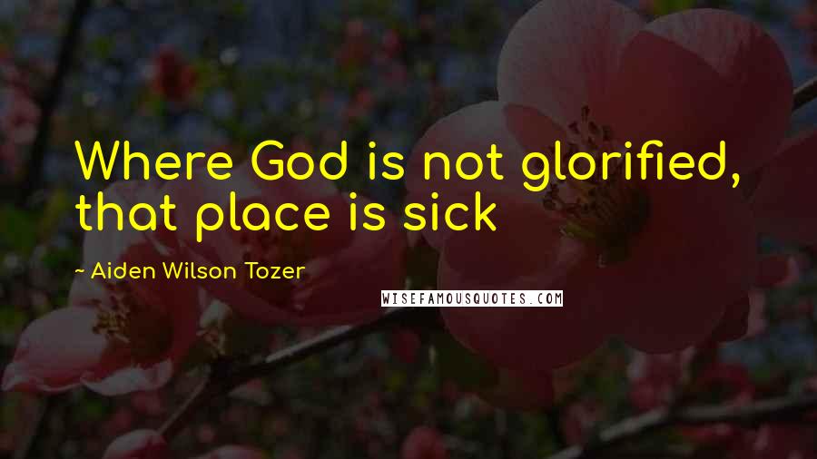 Aiden Wilson Tozer Quotes: Where God is not glorified, that place is sick