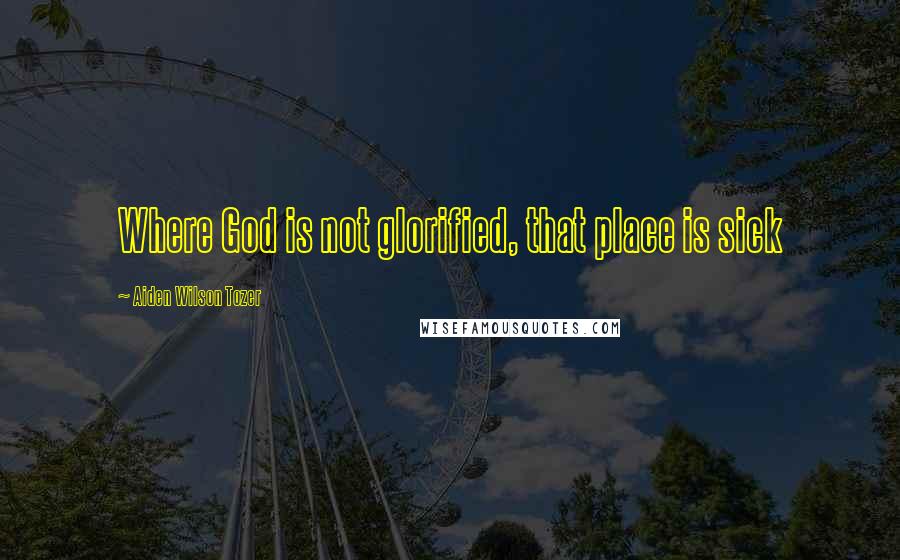 Aiden Wilson Tozer Quotes: Where God is not glorified, that place is sick