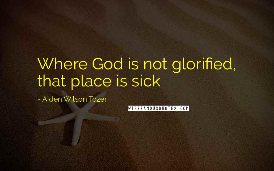Aiden Wilson Tozer Quotes: Where God is not glorified, that place is sick
