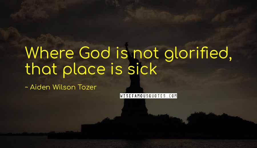 Aiden Wilson Tozer Quotes: Where God is not glorified, that place is sick