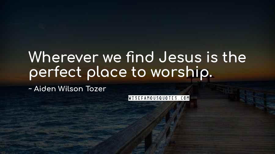 Aiden Wilson Tozer Quotes: Wherever we find Jesus is the perfect place to worship.