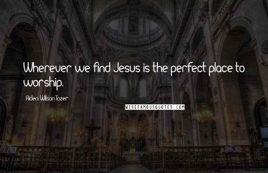 Aiden Wilson Tozer Quotes: Wherever we find Jesus is the perfect place to worship.