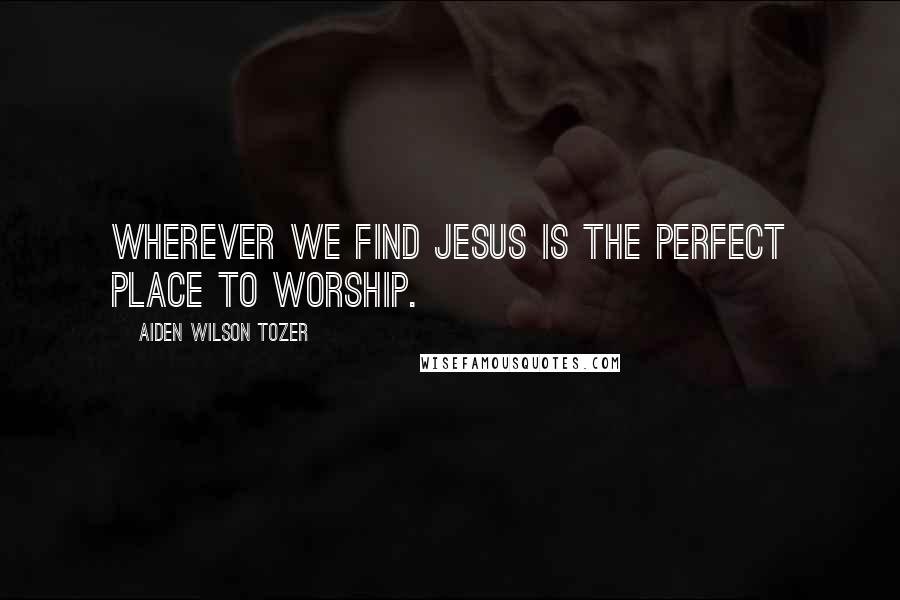 Aiden Wilson Tozer Quotes: Wherever we find Jesus is the perfect place to worship.