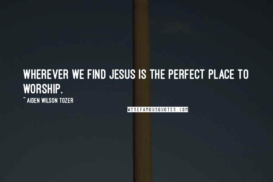 Aiden Wilson Tozer Quotes: Wherever we find Jesus is the perfect place to worship.