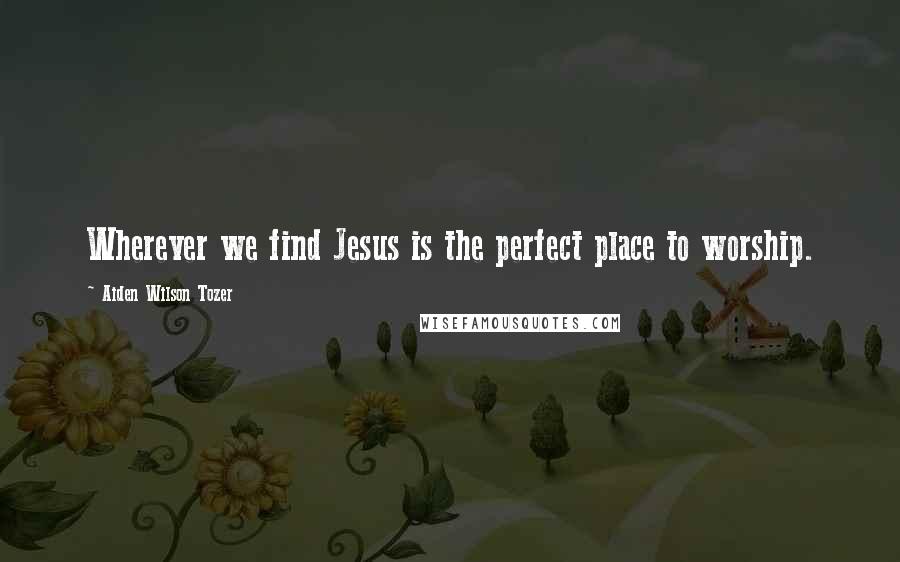 Aiden Wilson Tozer Quotes: Wherever we find Jesus is the perfect place to worship.
