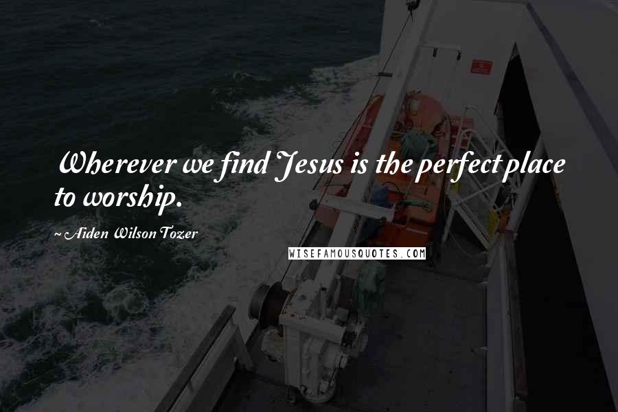 Aiden Wilson Tozer Quotes: Wherever we find Jesus is the perfect place to worship.