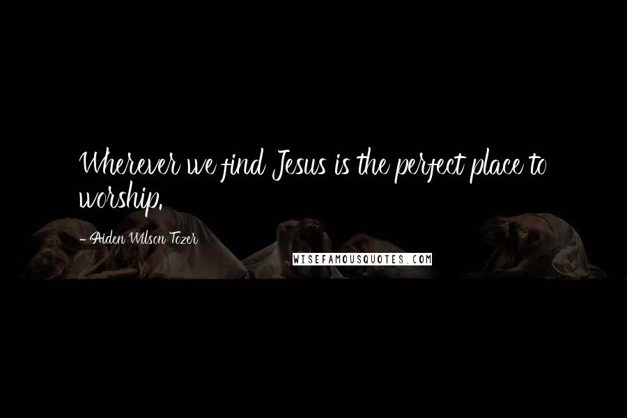 Aiden Wilson Tozer Quotes: Wherever we find Jesus is the perfect place to worship.