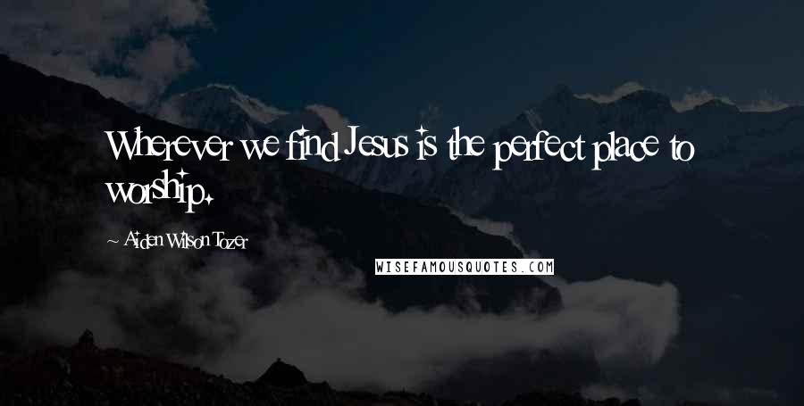Aiden Wilson Tozer Quotes: Wherever we find Jesus is the perfect place to worship.